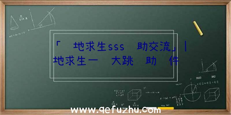 「绝地求生sss辅助交流」|绝地求生一键大跳辅助软件